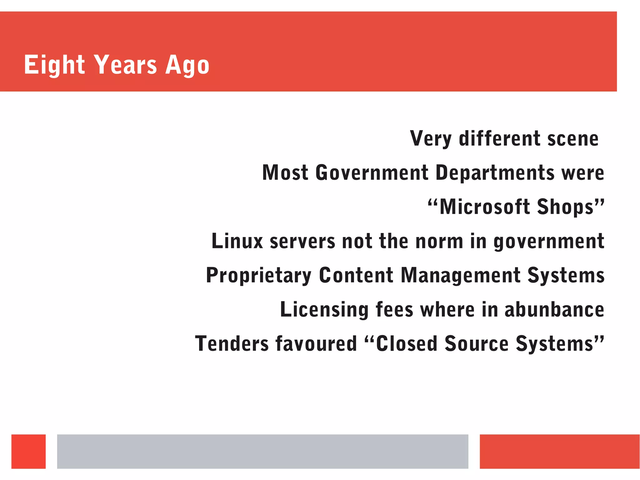 Eight Years Ago
Very different scene
Most Government Departments were
“Microsoft Shops”
Linux servers not the norm in government
Proprietary Content Management Systems
Licensing fees where in abunbance
Tenders favoured “Closed Source Systems”
 