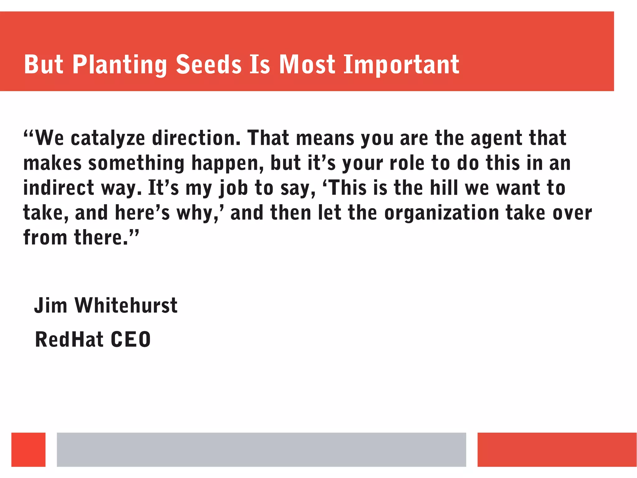 But Planting Seeds Is Most Important
“We catalyze direction. That means you are the agent that
makes something happen, but it’s your role to do this in an
indirect way. It’s my job to say, ‘This is the hill we want to
take, and here’s why,’ and then let the organization take over
from there.”
Jim Whitehurst
RedHat CEO
 
