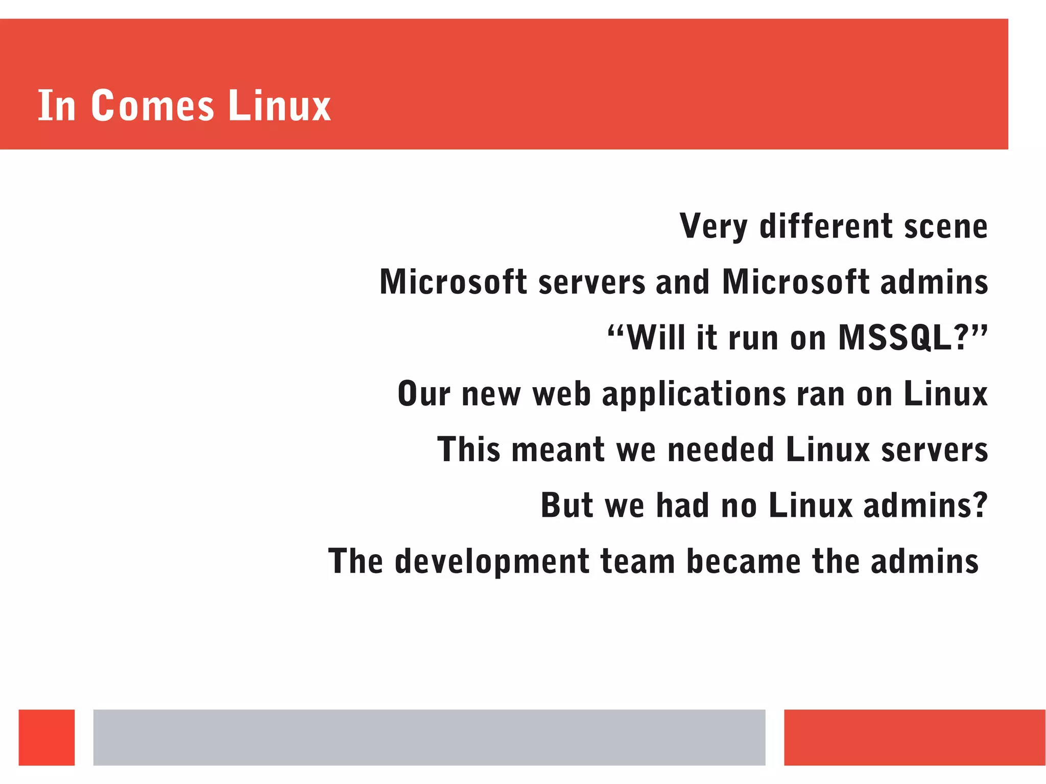 In Comes Linux
Very different scene
Microsoft servers and Microsoft admins
“Will it run on MSSQL?”
Our new web applications ran on Linux
This meant we needed Linux servers
But we had no Linux admins?
The development team became the admins
 