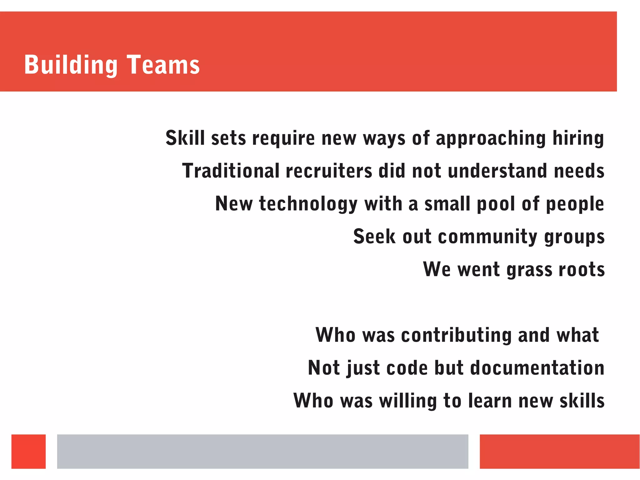 Building Teams
Skill sets require new ways of approaching hiring
Traditional recruiters did not understand needs
New technology with a small pool of people
Seek out community groups
We went grass roots
Who was contributing and what
Not just code but documentation
Who was willing to learn new skills
 