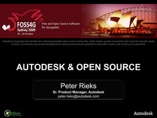 Autodesk recognizes the benefits of a vibrant geospatial open source community, which fosters greater innovations that meet the specific needs of users. Community-sponsored developments include purpose-built applications that offer a lower cost of entry and ownership.  Autodesk & Open Source Peter Rieks Sr. Product Manager, Autodesk peter.rieks@autodesk.com 