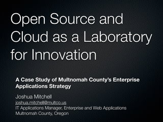 Open Source and
Cloud as a Laboratory
for Innovation
A Case Study of Multnomah County’s Enterprise
Applications Strategy
Joshua Mitchell
joshua.mitchell@multco.us
IT Applications Manager, Enterprise and Web Applications
Multnomah County, Oregon
 