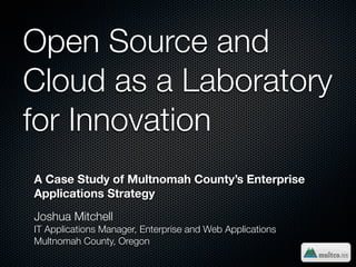 Open Source and
Cloud as a Laboratory
for Innovation
A Case Study of Multnomah County’s Enterprise
Applications Strategy
Joshua Mitchell
IT Applications Manager, Enterprise and Web Applications
Multnomah County, Oregon
 