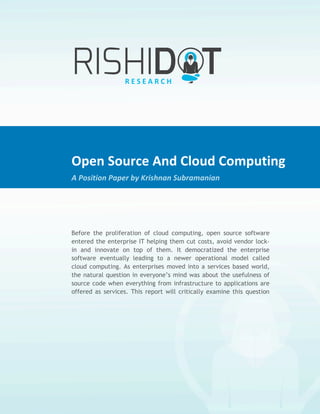 Open	
  Source	
  And	
  Cloud	
  Computing	
  
                 	
  
A	
  Position	
  Paper	
  by	
  Krishnan	
  Subramanian	
  




                                 Open	
  Source	
  And	
  Cloud	
  Computing	
  
                                 A	
  Position	
  Paper	
  by	
  Krishnan	
  Subramanian	
  

                                 	
  

                                 Before the proliferation of cloud computing, open source software
                                 entered the enterprise IT helping them cut costs, avoid vendor lock-
                                 in and innovate on top of them. It democratized the enterprise
                                 software eventually leading to a newer operational model called
                                 cloud computing. As enterprises moved into a services based world,
                                 the natural question in everyone’s mind was about the usefulness of
                                 source code when everything from infrastructure to applications are
                                 offered as services. This report will critically examine this question
                                 and discuss the importance of open source in the cloud based world
                                 while also pointing out to potential problems.
 