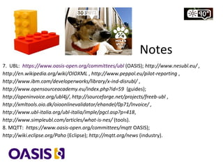 7. UBL: https://www.oasis-open.org/committees/ubl (OASIS); http://www.nesubl.eu/ ,
http://en.wikipedia.org/wiki/OIOXML , http://www.peppol.eu/pilot-reporting ,
http://www.ibm.com/developerworks/library/x-ind-disrubl/ ,
http://www.opensourceacademy.eu/index.php?id=59 (guides);
http://openinvoice.org/ubl4j/, http://sourceforge.net/projects/freeb-ubl ,
http://xmltools.oio.dk/oioonlinevalidator/ehandel/0p71/Invoice/ ,
http://www.ubl-italia.org/ubl-italia/imple/pgcl.asp?p=418,
http://www.simpleubl.com/articles/what-is-nes/ (tools).
8. MQTT: https://www.oasis-open.org/committees/mqtt (OASIS);
http://wiki.eclipse.org/Paho (Eclipse); http://mqtt.org/news (industry).
Notes
 