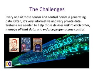 The Challenges
Every one of those sensor and control points is generating
data. Often, it's very informative and very private data.
Systems are needed to help those devices talk to each other,
manage all that data, and enforce proper access control.
 