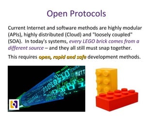 Open Protocols
Current Internet and software methods are highly modular
(APIs), highly distributed (Cloud) and "loosely coupled"
(SOA). In today's systems, every LEGO brick comes from a
different source – and they all still must snap together.
This requires open, rapid and safeopen, rapid and safe development methods.
 
