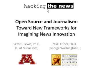 Open Source and Journalism:
 Toward New Frameworks for
  Imagining News Innovation
Seth C. Lewis, Ph.D.     Nikki Usher, Ph.D.
 (U of Minnesota)      (George Washington U.)
 