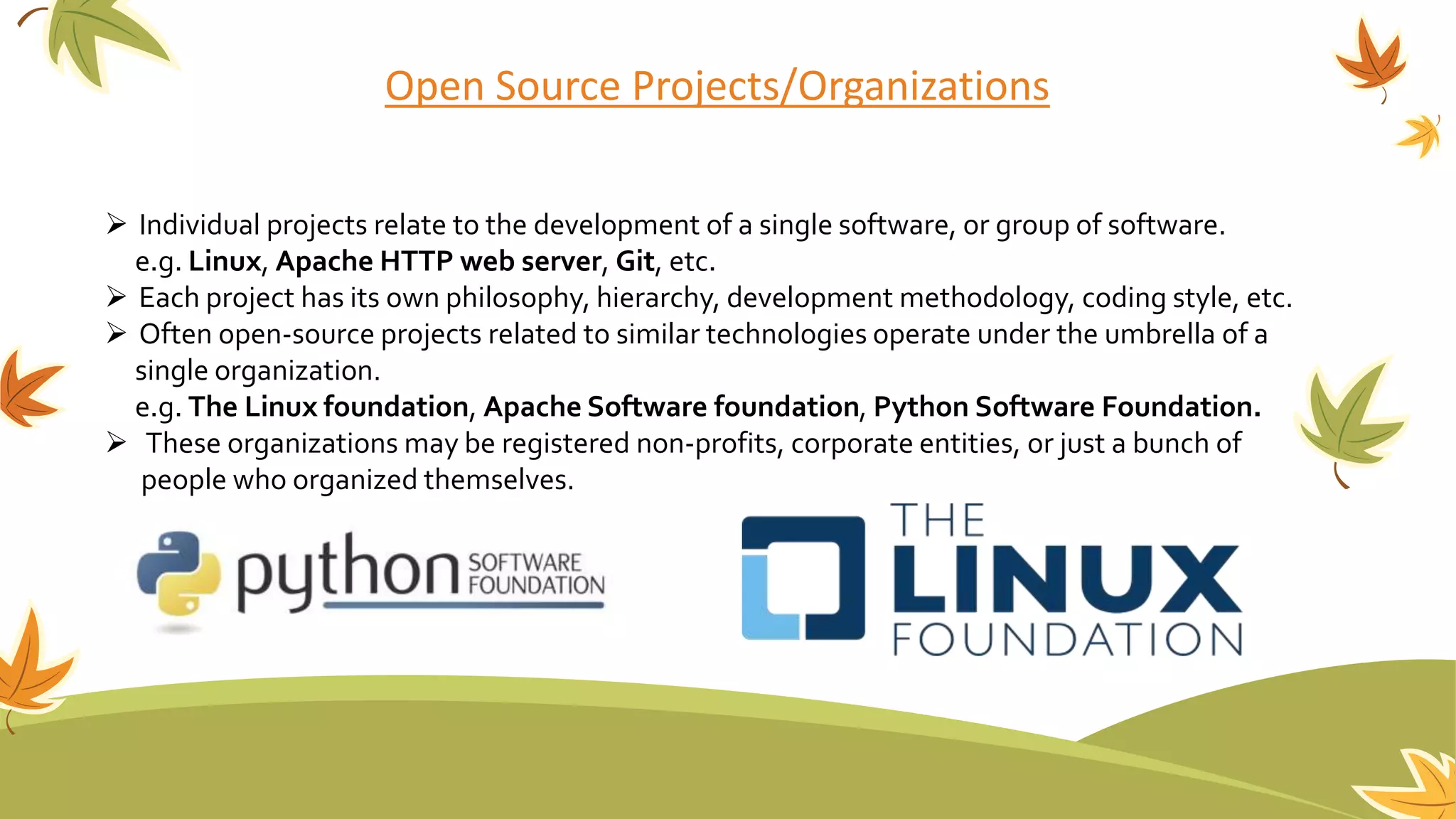 Open Source Projects/Organizations
 Individual projects relate to the development of a single software, or group of software.
e.g. Linux, Apache HTTP web server, Git, etc.
 Each project has its own philosophy, hierarchy, development methodology, coding style, etc.
 Often open-source projects related to similar technologies operate under the umbrella of a
single organization.
e.g. The Linux foundation, Apache Software foundation, Python Software Foundation.
 These organizations may be registered non-profits, corporate entities, or just a bunch of
people who organized themselves.
 
