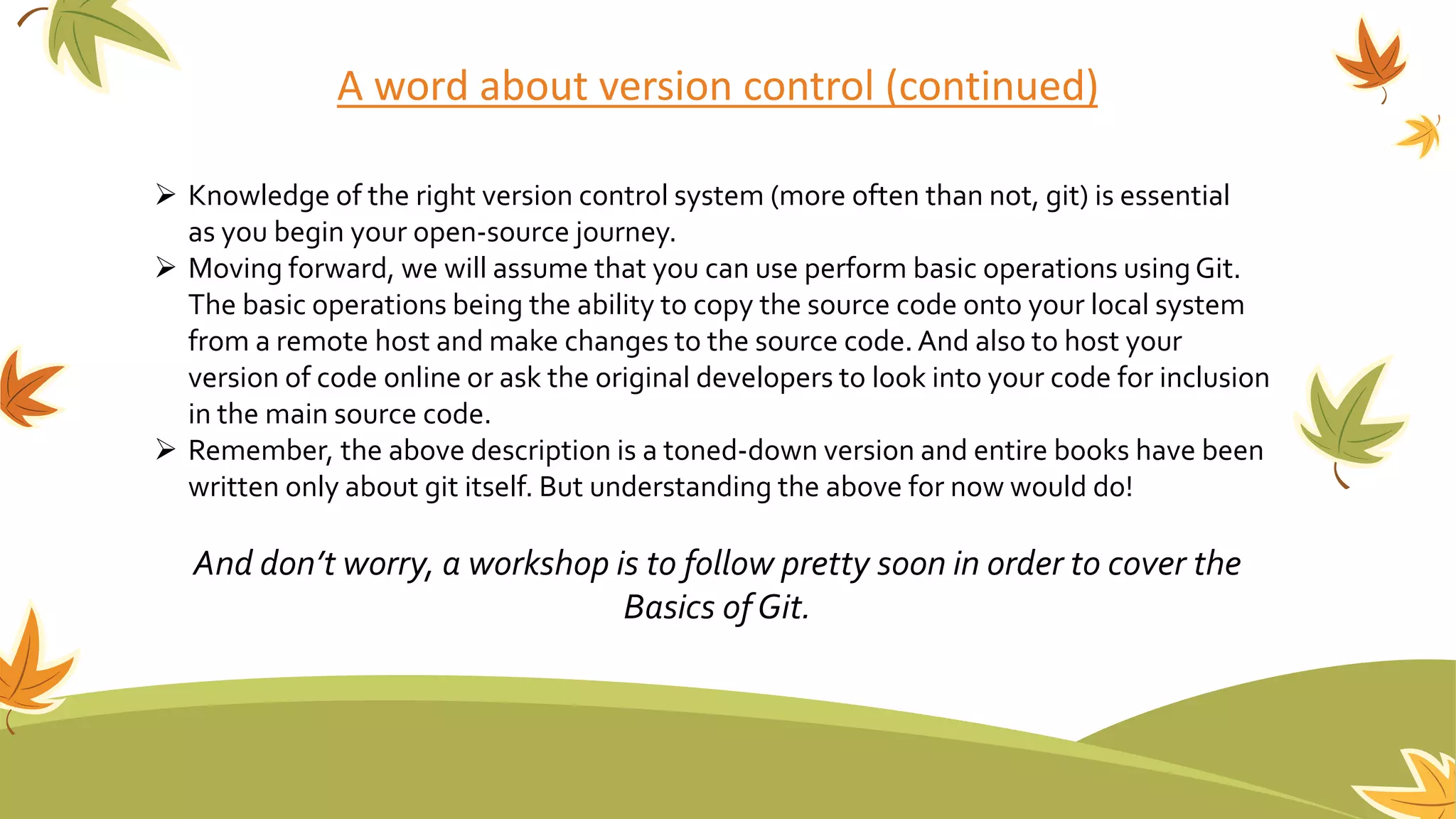 A word about version control (continued)
 Knowledge of the right version control system (more often than not, git) is essential
as you begin your open-source journey.
 Moving forward, we will assume that you can use perform basic operations using Git.
The basic operations being the ability to copy the source code onto your local system
from a remote host and make changes to the source code. And also to host your
version of code online or ask the original developers to look into your code for inclusion
in the main source code.
 Remember, the above description is a toned-down version and entire books have been
written only about git itself. But understanding the above for now would do!
And don’t worry, a workshop is to follow pretty soon in order to cover the
Basics ofGit.
 