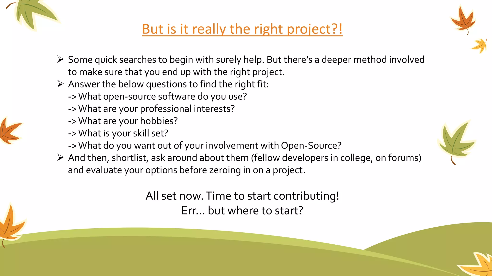 But is it really the right project?!
 Some quick searches to begin with surely help. But there’s a deeper method involved
to make sure that you end up with the right project.
 Answer the below questions to find the right fit:
->What open-source software do you use?
->What are your professional interests?
->What are your hobbies?
->What is your skill set?
->What do you want out of your involvement with Open-Source?
 And then, shortlist, ask around about them (fellow developers in college, on forums)
and evaluate your options before zeroing in on a project.
All set now.Time to start contributing!
Err… but where to start?
 