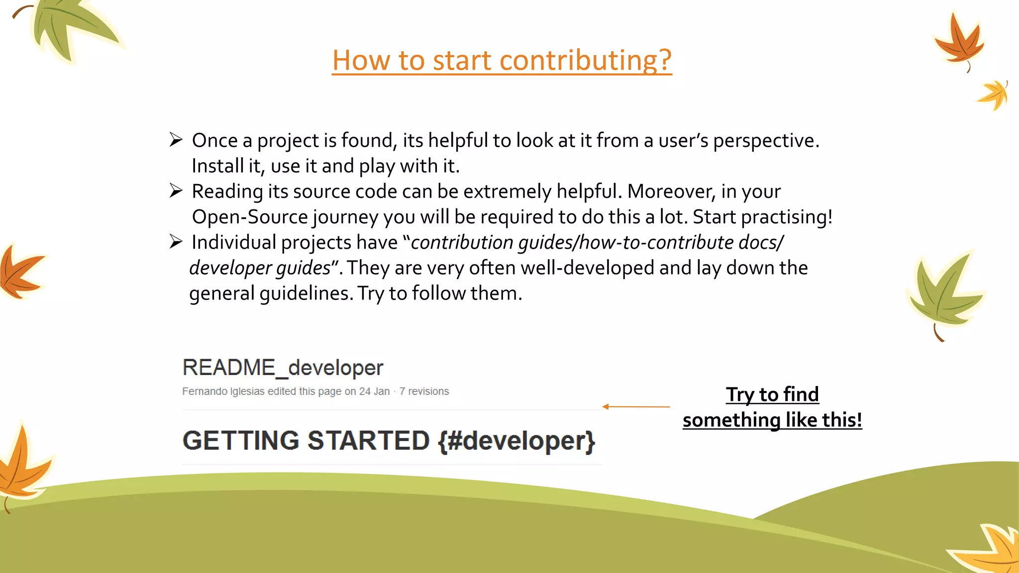 How to start contributing?
 Once a project is found, its helpful to look at it from a user’s perspective.
Install it, use it and play with it.
 Reading its source code can be extremely helpful. Moreover, in your
Open-Source journey you will be required to do this a lot. Start practising!
 Individual projects have “contribution guides/how-to-contribute docs/
developer guides”.They are very often well-developed and lay down the
general guidelines.Try to follow them.
Try to find
something like this!
 