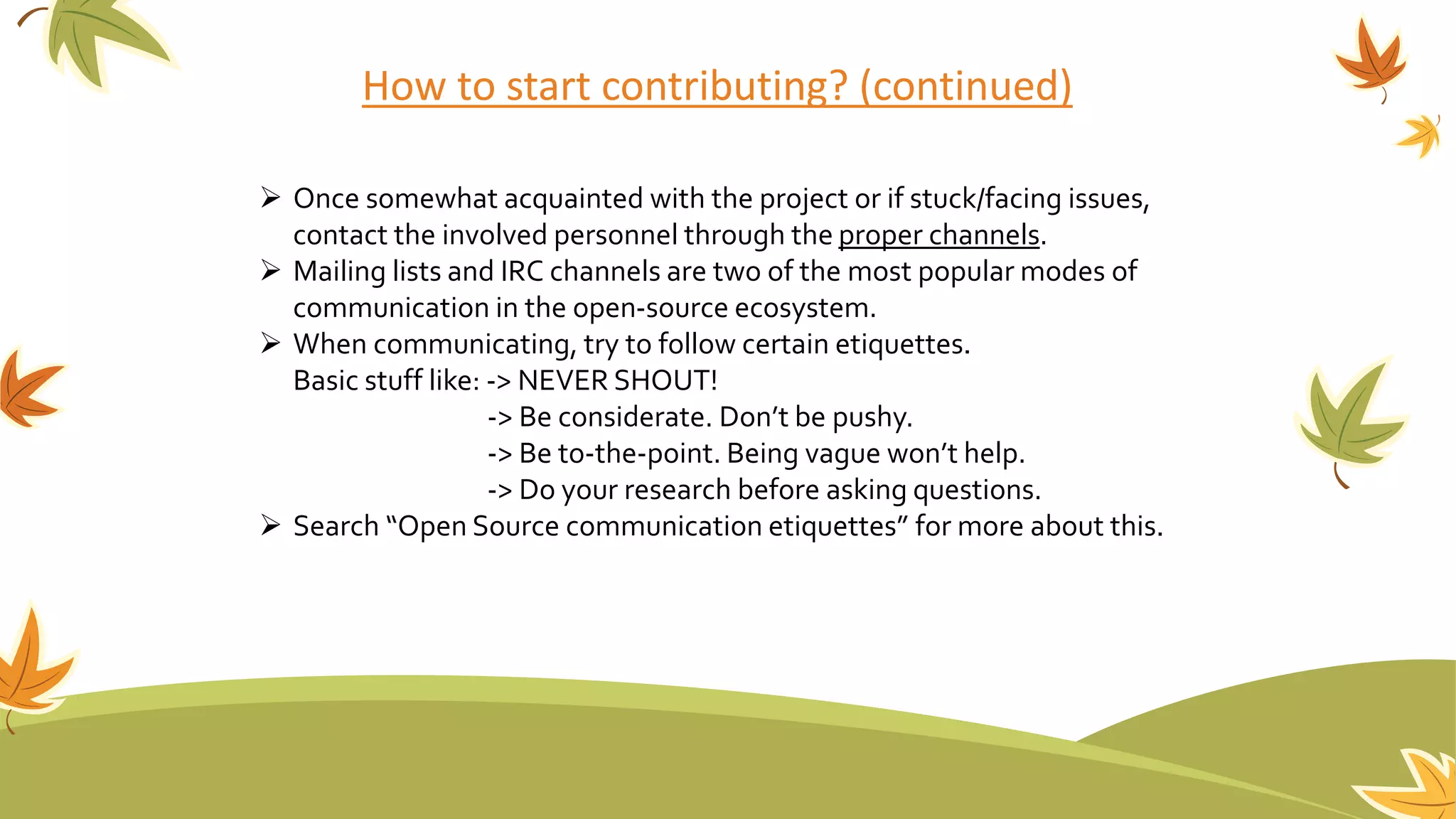 How to start contributing? (continued)
 Once somewhat acquainted with the project or if stuck/facing issues,
contact the involved personnel through the proper channels.
 Mailing lists and IRC channels are two of the most popular modes of
communication in the open-source ecosystem.
 When communicating, try to follow certain etiquettes.
Basic stuff like: -> NEVER SHOUT!
-> Be considerate. Don’t be pushy.
-> Be to-the-point. Being vague won’t help.
-> Do your research before asking questions.
 Search “Open Source communication etiquettes” for more about this.
 