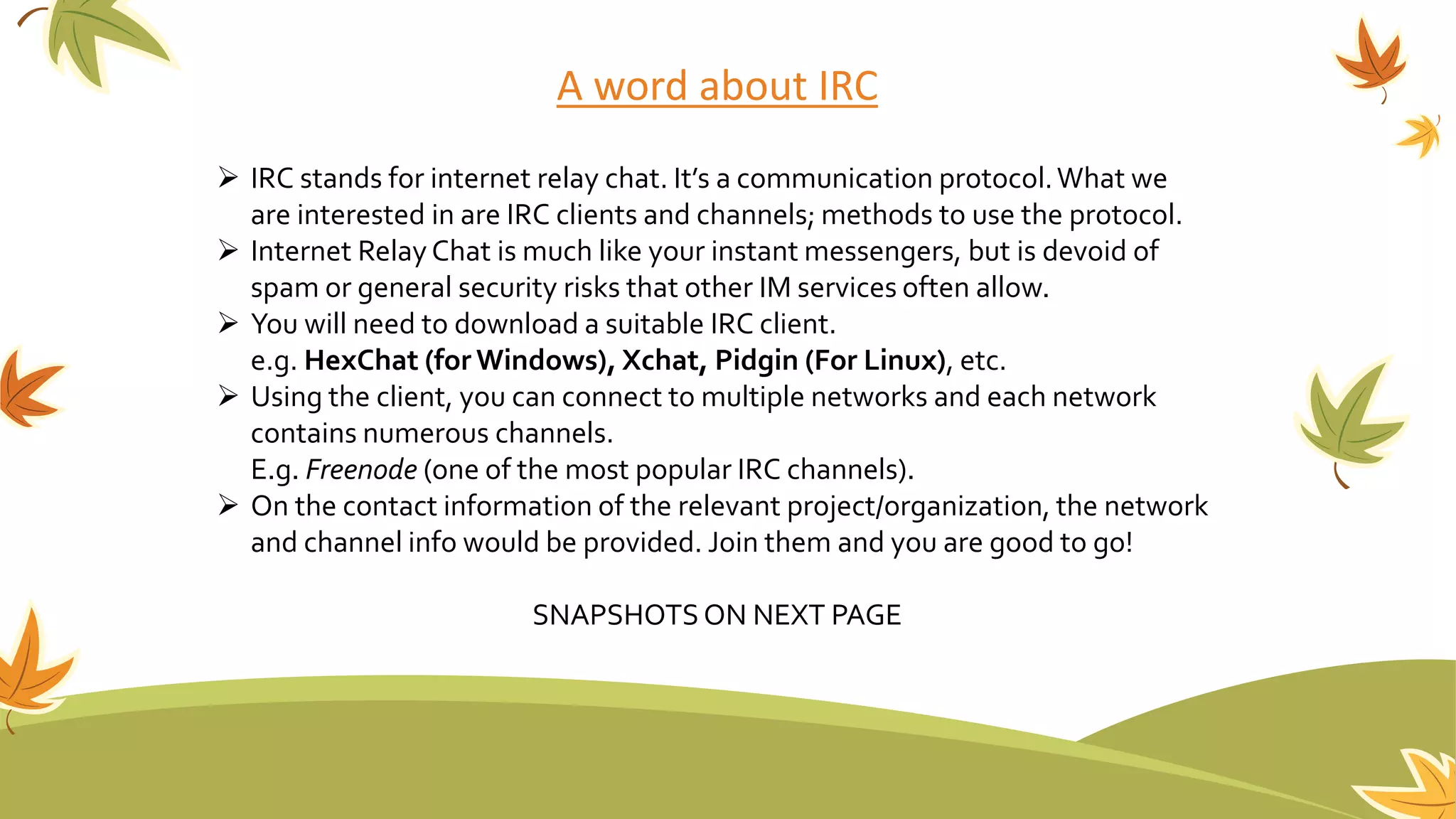A word about IRC
 IRC stands for internet relay chat. It’s a communication protocol.What we
are interested in are IRC clients and channels; methods to use the protocol.
 Internet RelayChat is much like your instant messengers, but is devoid of
spam or general security risks that other IM services often allow.
 You will need to download a suitable IRC client.
e.g. HexChat (for Windows), Xchat, Pidgin (For Linux), etc.
 Using the client, you can connect to multiple networks and each network
contains numerous channels.
E.g. Freenode (one of the most popular IRC channels).
 On the contact information of the relevant project/organization, the network
and channel info would be provided. Join them and you are good to go!
SNAPSHOTSON NEXT PAGE
 