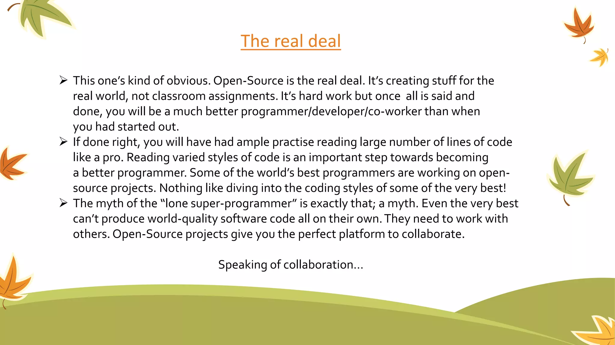 The real deal
 This one’s kind of obvious. Open-Source is the real deal. It’s creating stuff for the
real world, not classroom assignments. It’s hard work but once all is said and
done, you will be a much better programmer/developer/co-worker than when
you had started out.
 If done right, you will have had ample practise reading large number of lines of code
like a pro. Reading varied styles of code is an important step towards becoming
a better programmer. Some of the world’s best programmers are working on open-
source projects. Nothing like diving into the coding styles of some of the very best!
 The myth of the “lone super-programmer” is exactly that; a myth. Even the very best
can’t produce world-quality software code all on their own.They need to work with
others. Open-Source projects give you the perfect platform to collaborate.
Speaking of collaboration…
 