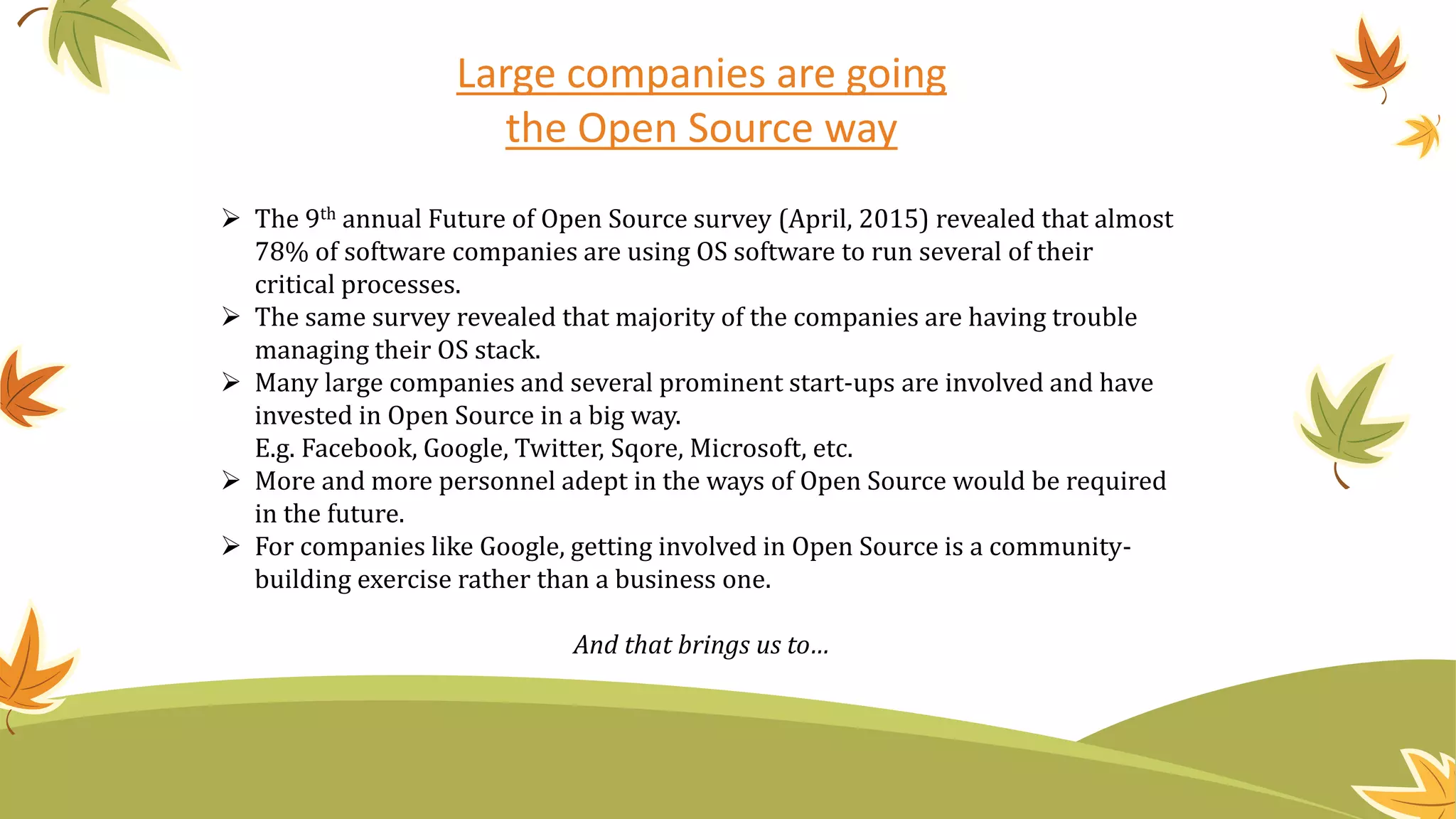 Large companies are going
the Open Source way
 The 9th annual Future of Open Source survey (April, 2015) revealed that almost
78% of software companies are using OS software to run several of their
critical processes.
 The same survey revealed that majority of the companies are having trouble
managing their OS stack.
 Many large companies and several prominent start-ups are involved and have
invested in Open Source in a big way.
E.g. Facebook, Google, Twitter, Sqore, Microsoft, etc.
 More and more personnel adept in the ways of Open Source would be required
in the future.
 For companies like Google, getting involved in Open Source is a community-
building exercise rather than a business one.
And that brings us to…
 