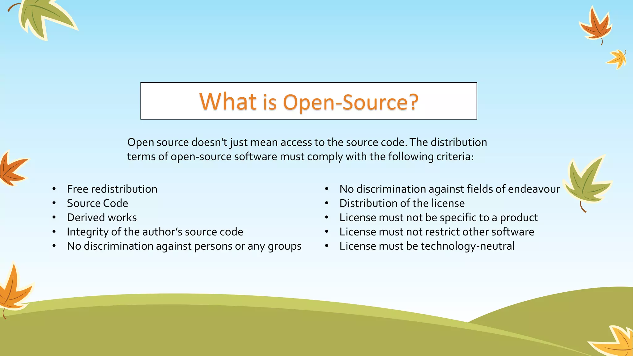 What is Open-Source?
Open source doesn't just mean access to the source code.The distribution
terms of open-source software must comply with the following criteria:
• Free redistribution
• Source Code
• Derived works
• Integrity of the author’s source code
• No discrimination against persons or any groups
• No discrimination against fields of endeavour
• Distribution of the license
• License must not be specific to a product
• License must not restrict other software
• License must be technology-neutral
 