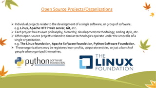 Open Source Projects/Organizations
 Individual projects relate to the development of a single software, or group of software.
e.g. Linux, Apache HTTP web server, Git, etc.
 Each project has its own philosophy, hierarchy, development methodology, coding style, etc.
 Often open-source projects related to similar technologies operate under the umbrella of a
single organization.
e.g. The Linux foundation, Apache Software foundation, Python Software Foundation.
 These organizations may be registered non-profits, corporate entities, or just a bunch of
people who organized themselves.
 
