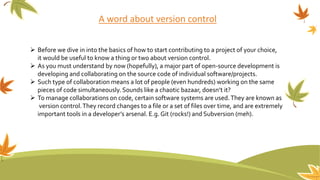 A word about version control
 Before we dive in into the basics of how to start contributing to a project of your choice,
it would be useful to know a thing or two about version control.
 As you must understand by now (hopefully), a major part of open-source development is
developing and collaborating on the source code of individual software/projects.
 Such type of collaboration means a lot of people (even hundreds) working on the same
pieces of code simultaneously. Sounds like a chaotic bazaar, doesn’t it?
 To manage collaborations on code, certain software systems are used.They are known as
version control.They record changes to a file or a set of files over time, and are extremely
important tools in a developer’s arsenal. E.g. Git (rocks!) and Subversion (meh).
 