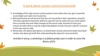 A word about version control (continued)
 Knowledge of the right version control system (more often than not, git) is essential
as you begin your open-source journey.
 Moving forward, we will assume that you can use perform basic operations using Git.
The basic operations being the ability to copy the source code onto your local system
from a remote host and make changes to the source code. And also to host your
version of code online or ask the original developers to look into your code for inclusion
in the main source code.
 Remember, the above description is a toned-down version and entire books have been
written only about git itself. But understanding the above for now would do!
And don’t worry, a workshop is to follow pretty soon in order to cover the
Basics ofGit.
 