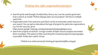 Finding the right organization/project
 Searching the web (Google, DuckDuckGo, Quora, etc.) can be a pretty good start.
Even a search as simple “Python Django open source projects” will return multiple
useful hits.
 Organization lists’ from previous yearGSoC can be an extremely useful resource in
your search.You can get an idea about the type of projects for particular organizations.
e.g. For the 2015 list, go to
https://www.google-melange.com/gsoc/projects/list/google/gsoc2015
 Search for projects onGithub*.A huge number of Open-Source projects are hosted
there nowadays.The option to filter according the involved programming languages
is provided. Pretty darn useful, I’d say!
*Github is an online service for hosting git repositories/files using git.
 