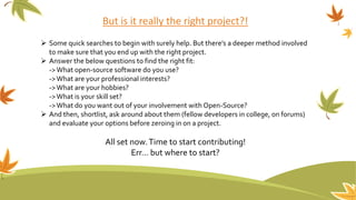 But is it really the right project?!
 Some quick searches to begin with surely help. But there’s a deeper method involved
to make sure that you end up with the right project.
 Answer the below questions to find the right fit:
->What open-source software do you use?
->What are your professional interests?
->What are your hobbies?
->What is your skill set?
->What do you want out of your involvement with Open-Source?
 And then, shortlist, ask around about them (fellow developers in college, on forums)
and evaluate your options before zeroing in on a project.
All set now.Time to start contributing!
Err… but where to start?
 