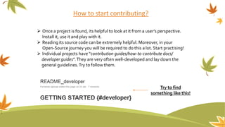 How to start contributing?
 Once a project is found, its helpful to look at it from a user’s perspective.
Install it, use it and play with it.
 Reading its source code can be extremely helpful. Moreover, in your
Open-Source journey you will be required to do this a lot. Start practising!
 Individual projects have “contribution guides/how-to-contribute docs/
developer guides”.They are very often well-developed and lay down the
general guidelines.Try to follow them.
Try to find
something like this!
 