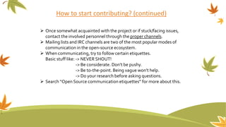 How to start contributing? (continued)
 Once somewhat acquainted with the project or if stuck/facing issues,
contact the involved personnel through the proper channels.
 Mailing lists and IRC channels are two of the most popular modes of
communication in the open-source ecosystem.
 When communicating, try to follow certain etiquettes.
Basic stuff like: -> NEVER SHOUT!
-> Be considerate. Don’t be pushy.
-> Be to-the-point. Being vague won’t help.
-> Do your research before asking questions.
 Search “Open Source communication etiquettes” for more about this.
 