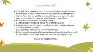 A word about IRC
 IRC stands for internet relay chat. It’s a communication protocol.What we
are interested in are IRC clients and channels; methods to use the protocol.
 Internet RelayChat is much like your instant messengers, but is devoid of
spam or general security risks that other IM services often allow.
 You will need to download a suitable IRC client.
e.g. HexChat (for Windows), Xchat, Pidgin (For Linux), etc.
 Using the client, you can connect to multiple networks and each network
contains numerous channels.
E.g. Freenode (one of the most popular IRC channels).
 On the contact information of the relevant project/organization, the network
and channel info would be provided. Join them and you are good to go!
SNAPSHOTSON NEXT PAGE
 