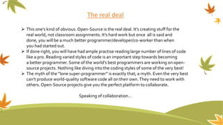 The real deal
 This one’s kind of obvious. Open-Source is the real deal. It’s creating stuff for the
real world, not classroom assignments. It’s hard work but once all is said and
done, you will be a much better programmer/developer/co-worker than when
you had started out.
 If done right, you will have had ample practise reading large number of lines of code
like a pro. Reading varied styles of code is an important step towards becoming
a better programmer. Some of the world’s best programmers are working on open-
source projects. Nothing like diving into the coding styles of some of the very best!
 The myth of the “lone super-programmer” is exactly that; a myth. Even the very best
can’t produce world-quality software code all on their own.They need to work with
others. Open-Source projects give you the perfect platform to collaborate.
Speaking of collaboration…
 