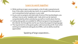 Learn to work together
 While working on open-source projects, a lot of code is passed around.
Even if the code is technically top-notch, its no good if the other person
can’t comprehend what’s going on in your code.
 As you work on projects and read code of some of the top developers, you
will learn how to write ‘readable code’.Code which can be read and
comprehended by others and also by yourself six months down the line.
 Coding style guides are available for different programming languages on
the internet. Go through the one for your favourite programming language.
 The requirement to write good-quality code transcends just OS. Even when
working at a traditional coding job at an MNC, such an ability would be
appreciated.
Speaking of large corporations…
 