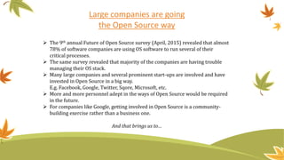 Large companies are going
the Open Source way
 The 9th annual Future of Open Source survey (April, 2015) revealed that almost
78% of software companies are using OS software to run several of their
critical processes.
 The same survey revealed that majority of the companies are having trouble
managing their OS stack.
 Many large companies and several prominent start-ups are involved and have
invested in Open Source in a big way.
E.g. Facebook, Google, Twitter, Sqore, Microsoft, etc.
 More and more personnel adept in the ways of Open Source would be required
in the future.
 For companies like Google, getting involved in Open Source is a community-
building exercise rather than a business one.
And that brings us to…
 