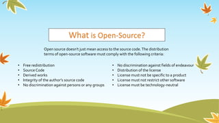 What is Open-Source?
Open source doesn't just mean access to the source code.The distribution
terms of open-source software must comply with the following criteria:
• Free redistribution
• Source Code
• Derived works
• Integrity of the author’s source code
• No discrimination against persons or any groups
• No discrimination against fields of endeavour
• Distribution of the license
• License must not be specific to a product
• License must not restrict other software
• License must be technology-neutral
 