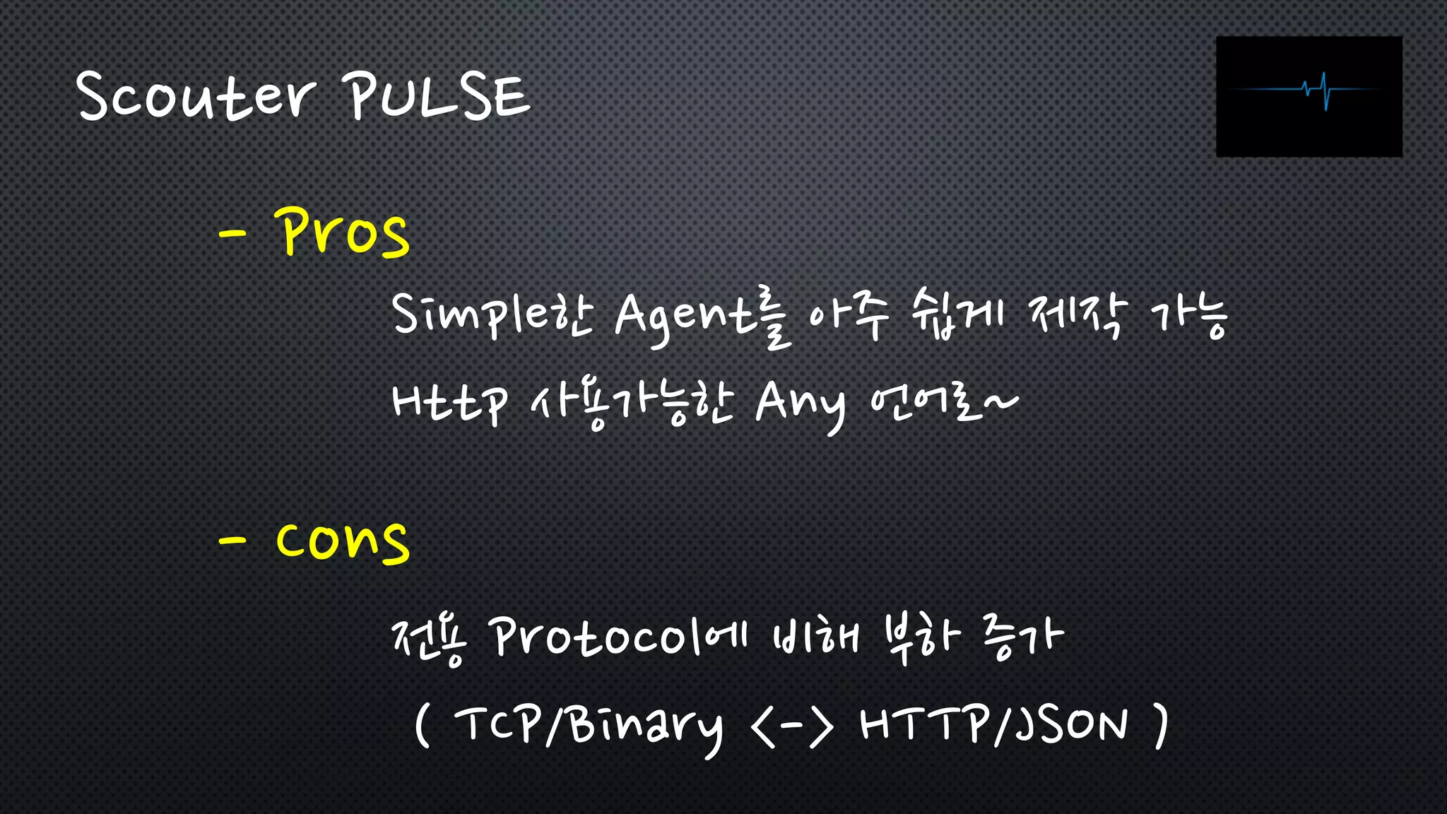 - Pros
Scouter PULSE
- Cons
Simple한 Agent를 아주 쉽게 제작 가능
Http 사용가능한 Any 언어로~
전용 Protocol에 비해 부하 증가
( TCP/Binary <-> HTTP/JSON )
 