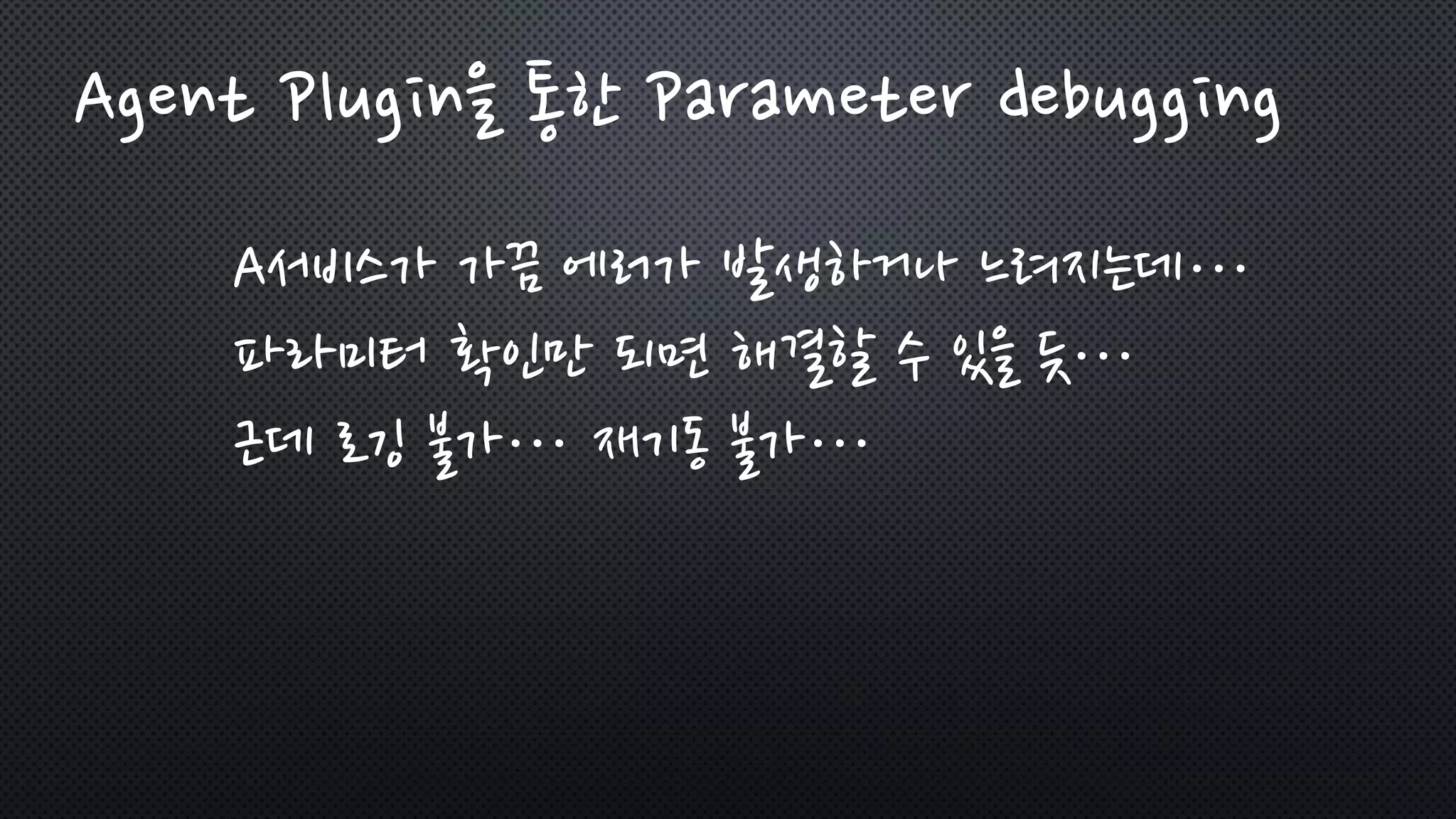 Agent Plugin을 통한 Parameter debugging
A서비스가 가끔 에러가 발생하거나 느려지는데…
파라미터 확인만 되면 해결할 수 있을 듯…
근데 로깅 불가… 재기동 불가…
 