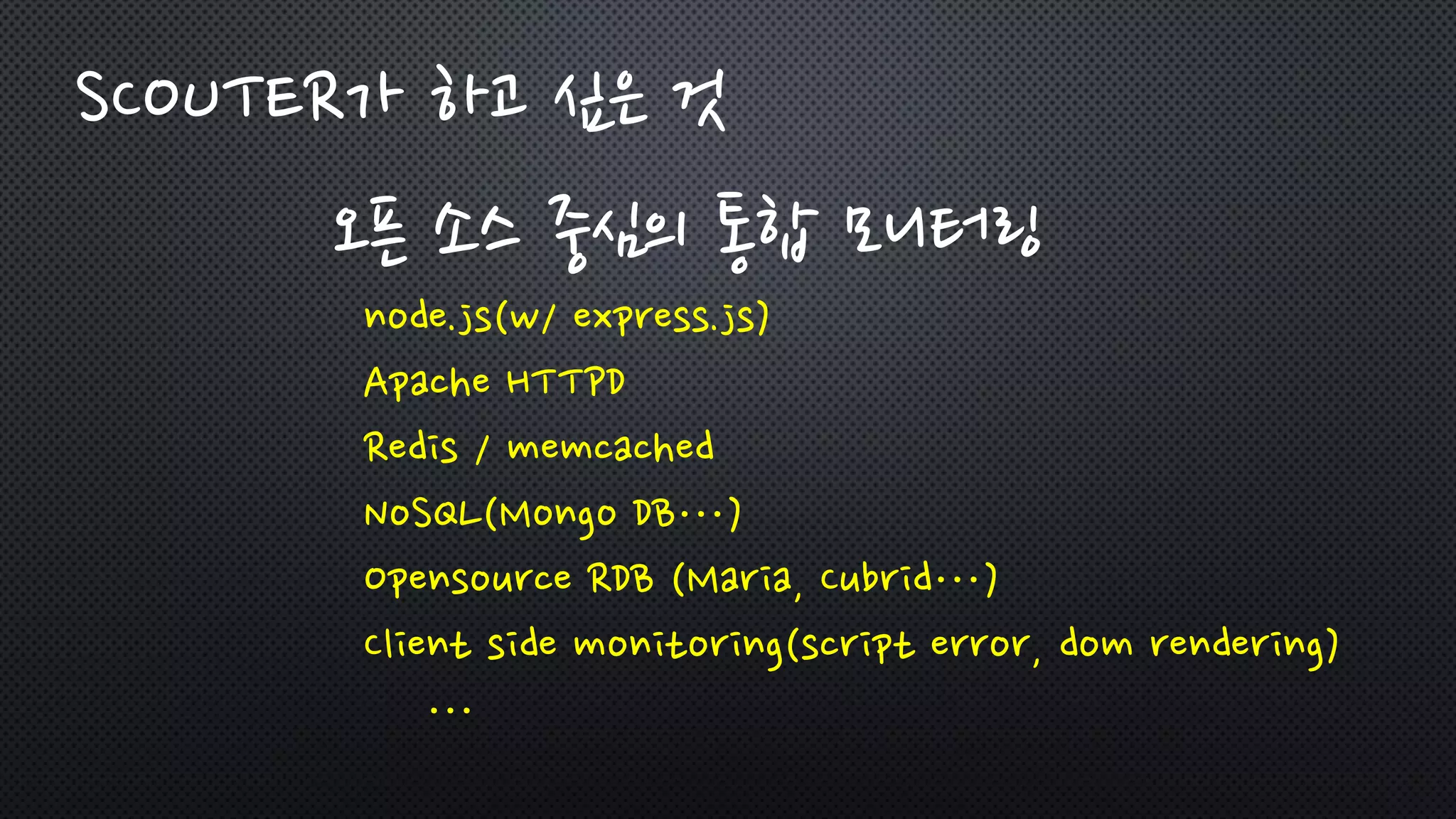 SCOUTER가 하고 싶은 것
오픈 소스 중심의 통합 모니터링
node.js(w/ express.js)
Apache HTTPD
Redis / memcached
NoSQL(Mongo DB…)
Opensource RDB (Maria, Cubrid…)
Client side monitoring(script error, dom rendering)
…
 