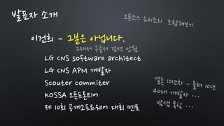 이건희 – 그분은 아닙니다.
LG CNS software architect
LG CNS APM 개발자
Scouter commiter
KOSSA 오픈프론티어
제 10회 공개소프트웨어 대회 멘토
발표자 소개
그래서 구글서 검색 안됨
 