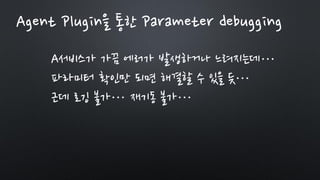 Agent Plugin을 통한 Parameter debugging
A서비스가 가끔 에러가 발생하거나 느려지는데…
파라미터 확인만 되면 해결할 수 있을 듯…
근데 로깅 불가… 재기동 불가…
 