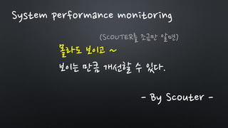 몰라도 보이고 ~
보이는 만큼 개선할 수 있다.
- By Scouter -
(SCOUTER를 조금만 알면)
System performance monitoring
 