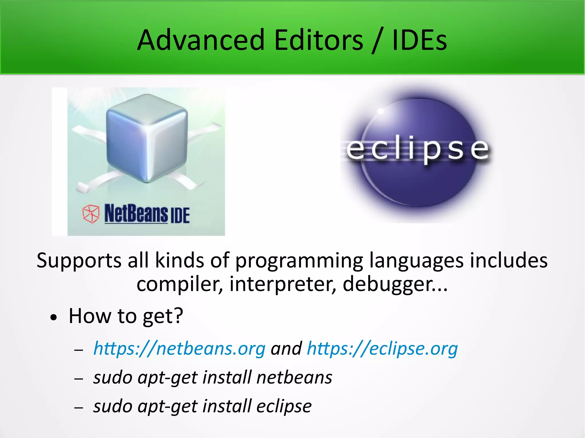 Advanced Editors / IDEs Supports all kinds of programming languages includes compiler, interpreter, debugger... ● How to get? – https://netbeans.org and https://eclipse.org – sudo apt-get install netbeans – sudo apt-get install eclipse 