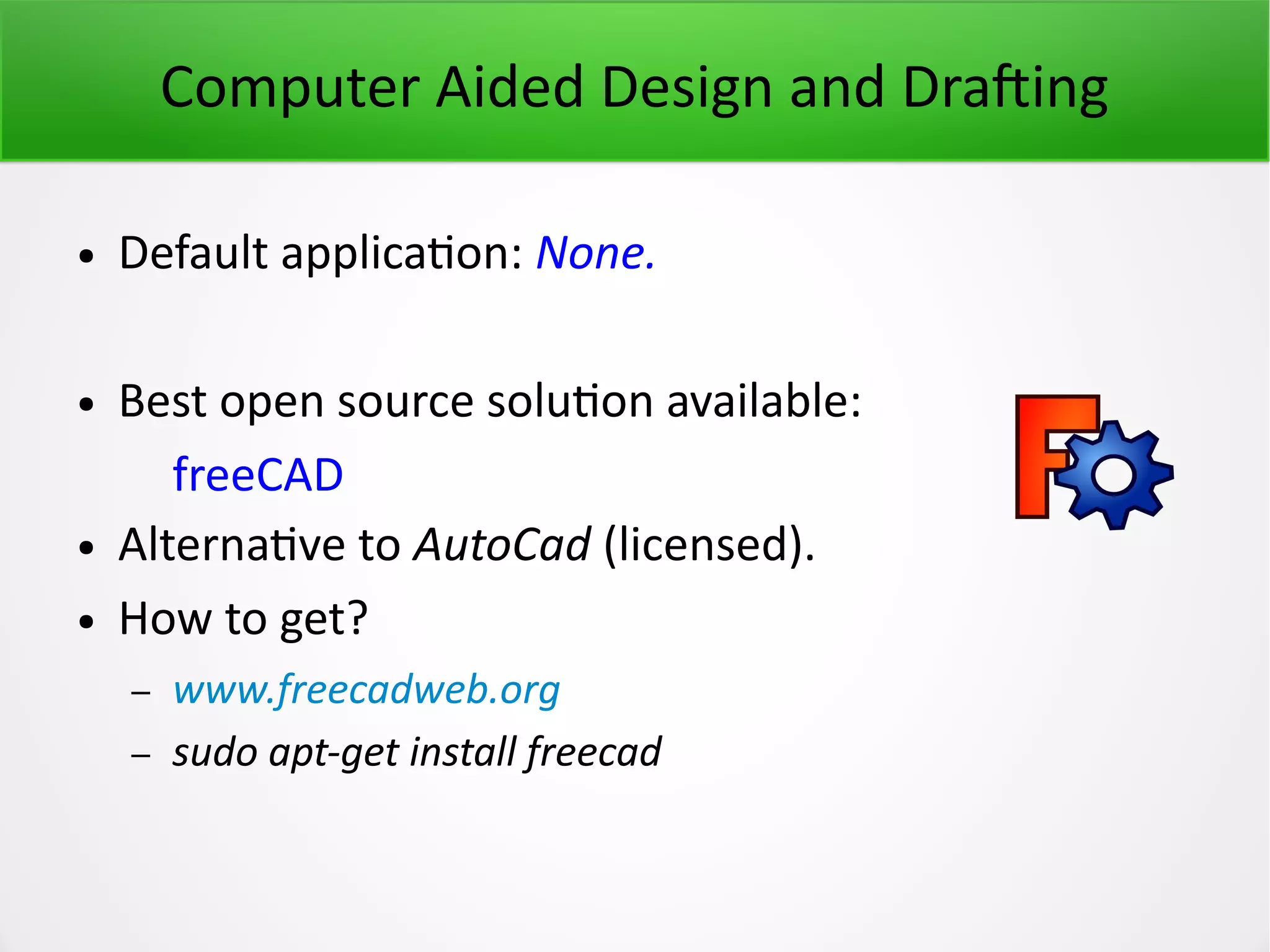 Computer Aided Design and Drafting ● Default application: None. ● Best open source solution available: freeCAD ● Alternative to AutoCad (licensed). ● How to get? – www.freecadweb.org – sudo apt-get install freecad 