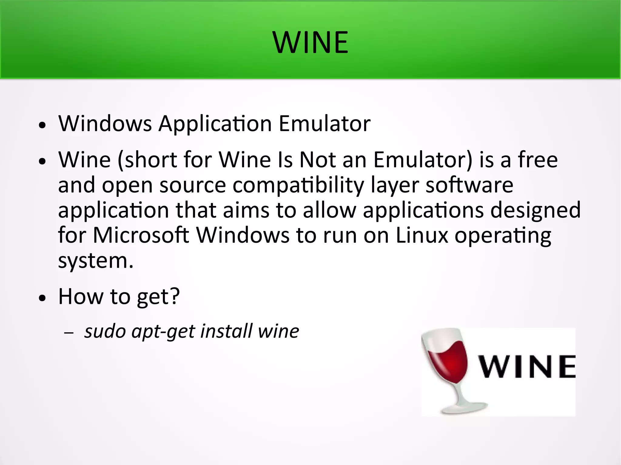 WINE ● Windows Application Emulator ● Wine (short for Wine Is Not an Emulator) is a free and open source compatibility layer software application that aims to allow applications designed for Microsoft Windows to run on Linux operating system. ● How to get? – sudo apt-get install wine 