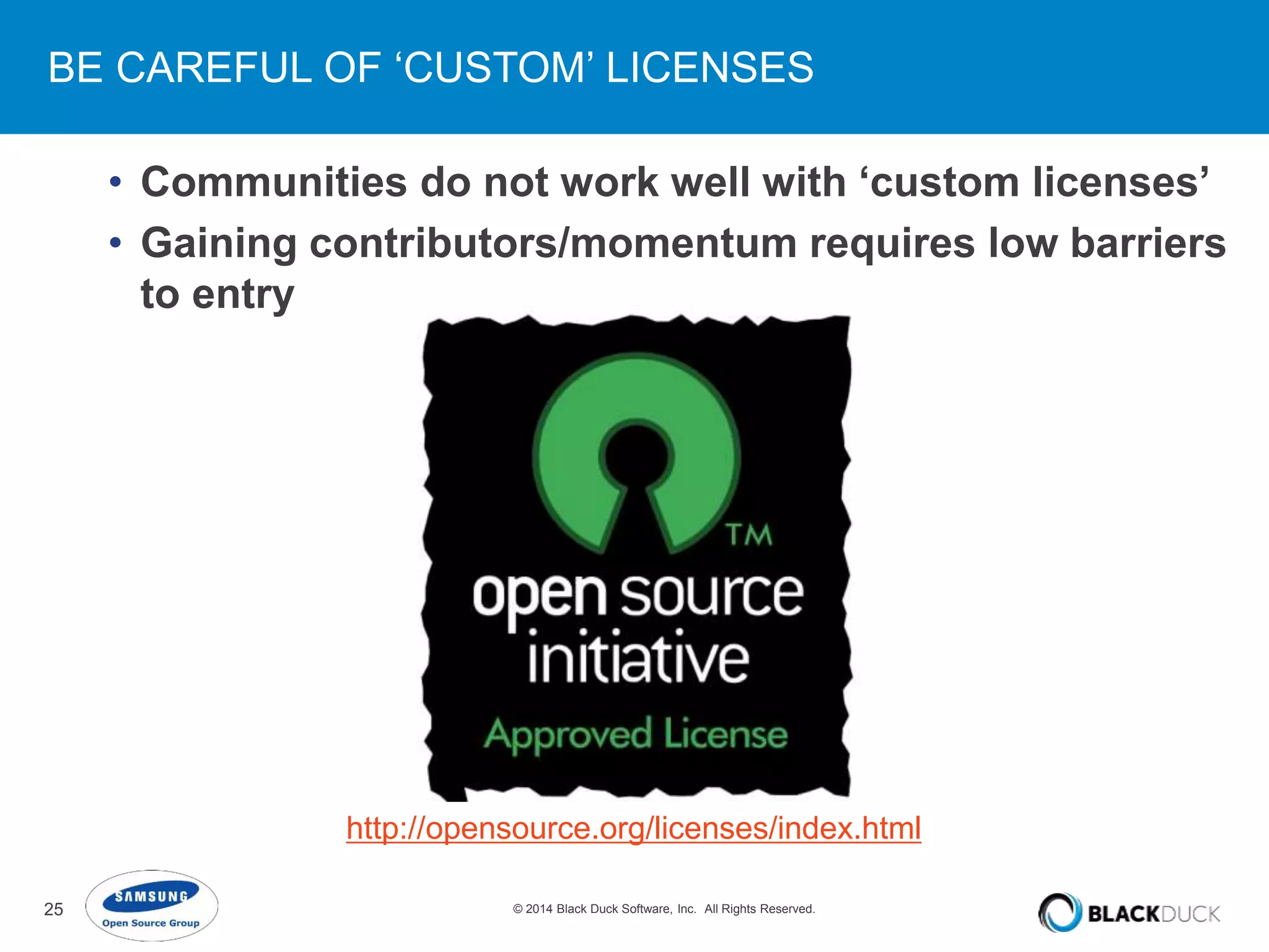 BE CAREFUL OF ‘CUSTOM’ LICENSES 
• Communities do not work well with ‘custom licenses’ 
• Gaining contributors/momentum requires low barriers 
to entry 
http://opensource.org/licenses/index.html 
25 © 2014 Black Duck Software, Inc. All Rights Reserved. 
 