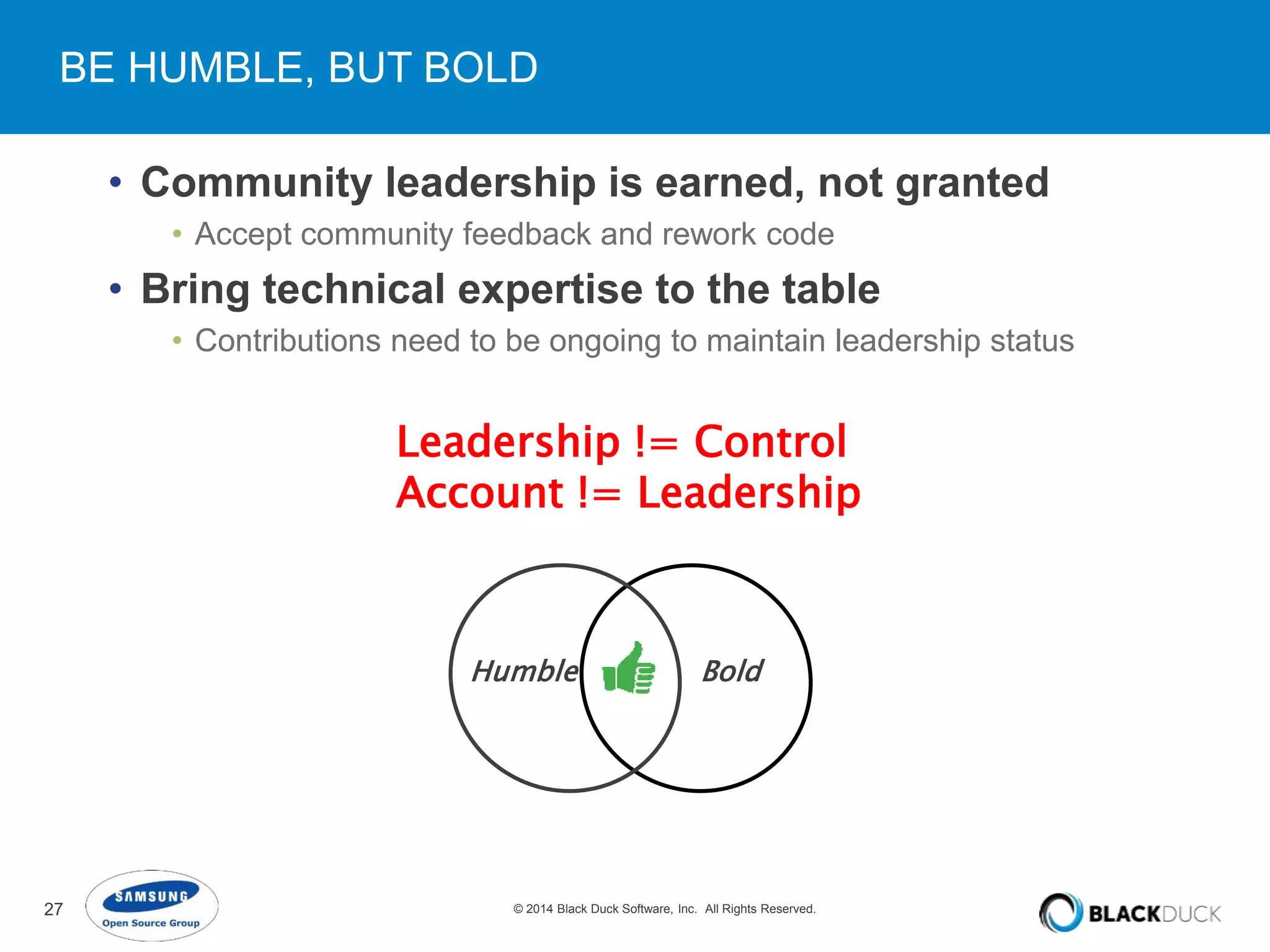 BE HUMBLE, BUT BOLD 
• Community leadership is earned, not granted 
• Accept community feedback and rework code 
• Bring technical expertise to the table 
• Contributions need to be ongoing to maintain leadership status 
Leadership != Control 
Account != Leadership 
Humble Bold 
27 © 2014 Black Duck Software, Inc. All Rights Reserved. 
 