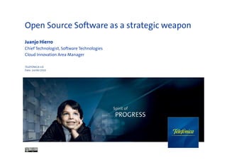 Open Source Software as a strategic weapon
Juanjo Hierro
Chief Technologist, Software Technologies
Cloud Innovation Area Manager

TELEFÓNICA I+D
Date: 24/06/2010
 