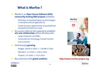 What is Morfeo ?
      Morfeo is an Open Source Software (OSS)
      community hosting R&D projects aimed to:
      —     Definition of standards (base sw technologies             Morfeo
                                                                      P R O J E C T
            or standard vertical applications)
      —     Create business opportunities around defined
            standards (Christensen’s law)
      Its success relies on the capacity to establish
      win-win relationships where all actors win:
      —     Large companies and SMEs
      —     Universities & Technology Transfer Centers
      —     End customers
      Continuously growing:
      —     Budget: 300 K in 2005 => > 80 M in 2010
      —     Members: 3 in 2005 => 100 in 2010
      —     Projects: 2 in 2005 => 75 in 2010
      Born local but with global ambition                   http://www.morfeo-project.org
TELEFÓNICA I+D
                                                 11
 