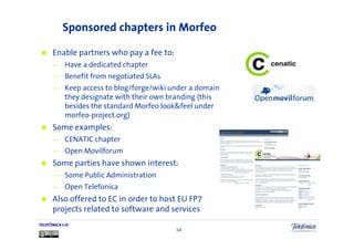 Sponsored chapters in Morfeo

      Enable partners who pay a fee to:
      —     Have a dedicated chapter
      —     Benefit from negotiated SLAs
      —     Keep access to blog/forge/wiki under a domain
            they designate with their own branding (this
            besides the standard Morfeo look&feel under
            morfeo-project.org)
      Some examples:
      —     CENATIC chapter
      —     Open Movilforum
      Some parties have shown interest:
      —     Some Public Administration
      —     Open Telefonica
      Also offered to EC in order to host EU FP7
      projects related to software and services
TELEFÓNICA I+D
                                            14
 