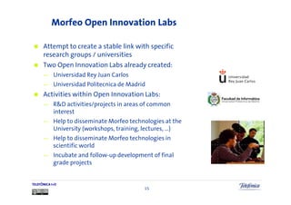 Morfeo Open Innovation Labs

      Attempt to create a stable link with specific
      research groups / universities
      Two Open Innovation Labs already created:
      —     Universidad Rey Juan Carlos
      —     Universidad Politecnica de Madrid
      Activities within Open Innovation Labs:
      —     R&D activities/projects in areas of common
            interest
      —     Help to disseminate Morfeo technologies at the
            University (workshops, training, lectures, …)
      —     Help to disseminate Morfeo technologies in
            scientific world
      —     Incubate and follow-up development of final
            grade projects


TELEFÓNICA I+D
                                            15
 