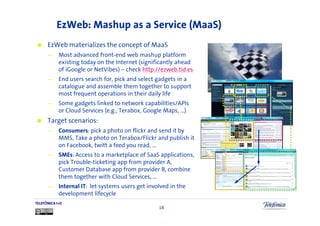 EzWeb: Mashup as a Service (MaaS)
      EzWeb materializes the concept of MaaS
      —     Most advanced front-end web mashup platform
            existing today on the Internet (significantly ahead
            of iGoogle or NetVibes) – check http://ezweb.tid.es
      —     End users search for, pick and select gadgets in a
            catalogue and assemble them together to support
            most frequent operations in their daily life
      —     Some gadgets linked to network capabilities/APIs
            or Cloud Services (e.g., Terabox, Google Maps, …)
      Target scenarios:
      —     Consumers: pick a photo on flickr and send it by
            MMS, Take a photo on Terabox/Flickr and publish it
            on Facebook, twitt a feed you read, …
      —     SMEs: Access to a marketplace of SaaS applications,
            pick Trouble-ticketing app from provider A,
            Customer Database app from provider B, combine
            them together with Cloud Services, …
      —     Internal IT: let systems users get involved in the
            development lifecycle
TELEFÓNICA I+D
                                                   18
 