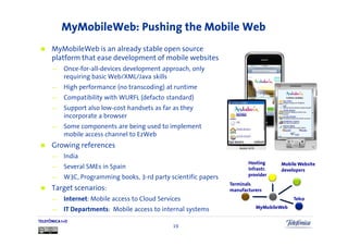 MyMobileWeb: Pushing the Mobile Web
      MyMobileWeb is an already stable open source
      platform that ease development of mobile websites
      —     Once-for-all-devices development approach, only
            requiring basic Web/XML/Java skills
      —     High performance (no transcoding) at runtime
      —     Compatibility with WURFL (defacto standard)
      —     Support also low-cost handsets as far as they
            incorporate a browser
      —     Some components are being used to implement
            mobile access channel to EzWeb
      Growing references
      —     India
                                                                          Hosting     Mobile Website
      —     Several SMEs in Spain                                         infrastr.   developers
                                                                          provider
      —     W3C, Programming books, 3-rd party scientific papers
                                                                   Terminals
      Target scenarios:                                            manufacturers
      —     Internet: Mobile access to Cloud Services                                      Telco

      —     IT Departments: Mobile access to internal systems                MyMobileWeb

TELEFÓNICA I+D
                                                  19
 